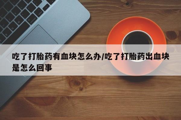 打胎药正品专卖微信吃了打胎药有血块怎么办/吃了打胎药出血块是怎么回事