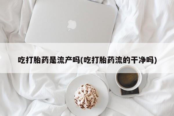打胎药正品专卖微信吃打胎药是流产吗(吃打胎药流的干净吗)