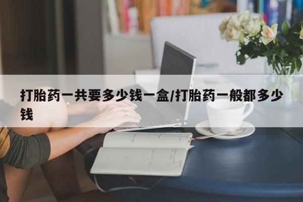 打胎药正品专卖微信打胎药一共要多少钱一盒/打胎药一般都多少钱