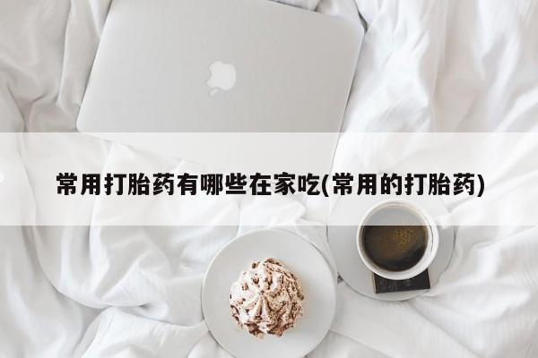 打胎药正品专卖微信常用打胎药有哪些在家吃(常用的打胎药)