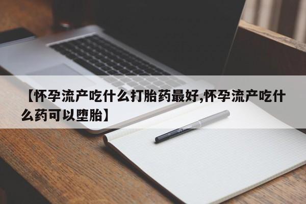 打胎药正品专卖微信【怀孕流产吃什么打胎药最好,怀孕流产吃什么药可以堕胎】