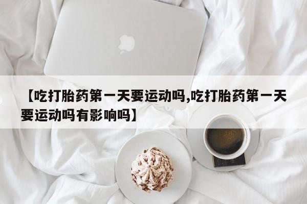 打胎药正品专卖微信【吃打胎药第一天要运动吗,吃打胎药第一天要运动吗有影响吗】