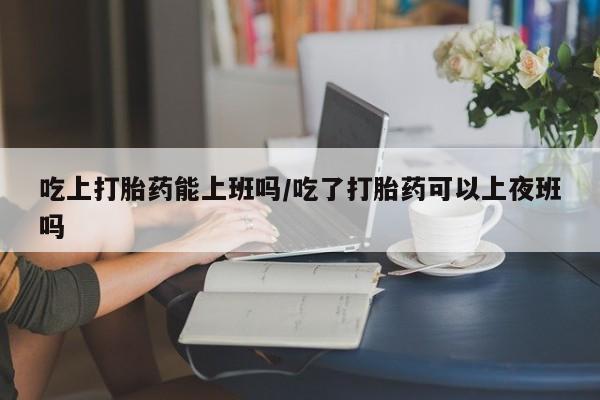打胎药正品专卖微信吃上打胎药能上班吗/吃了打胎药可以上夜班吗