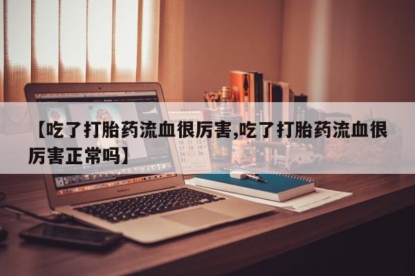 打胎药正品专卖微信【吃了打胎药流血很厉害,吃了打胎药流血很厉害正常吗】