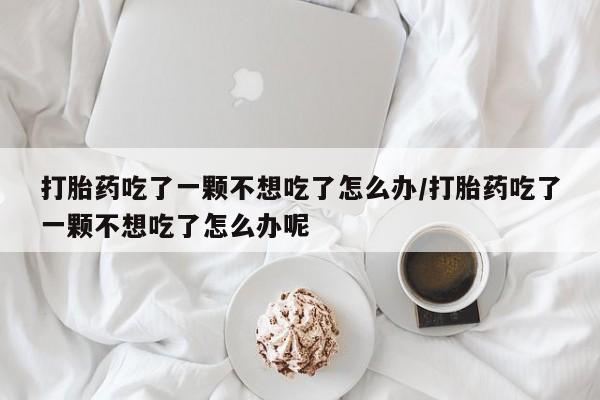 打胎药正品专卖微信打胎药吃了一颗不想吃了怎么办/打胎药吃了一颗不想吃了怎么办呢