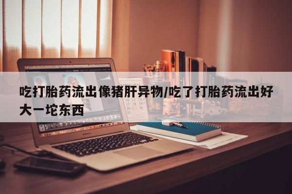 打胎药正品专卖微信吃打胎药流出像猪肝异物/吃了打胎药流出好大一坨东西