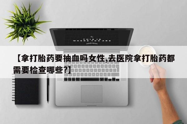 打胎药正品专卖微信【拿打胎药要抽血吗女性,去医院拿打胎药都需要检查哪些?】