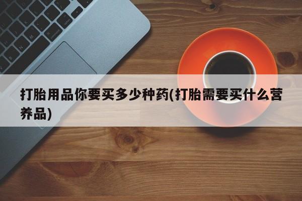 打胎药正品专卖微信打胎用品你要买多少种药(打胎需要买什么营养品)