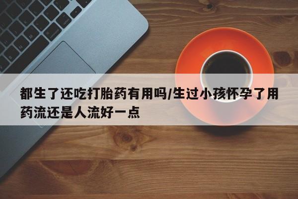 打胎药正品专卖微信都生了还吃打胎药有用吗/生过小孩怀孕了用药流还是人流好一点