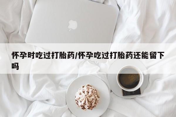 打胎药正品专卖微信怀孕时吃过打胎药/怀孕吃过打胎药还能留下吗