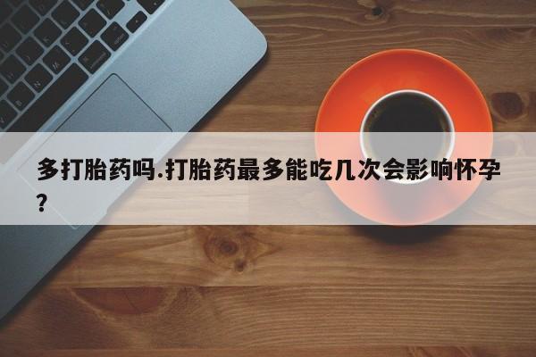 打胎药正品专卖微信多打胎药吗.打胎药最多能吃几次会影响怀孕？