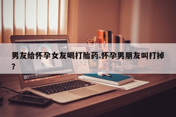 打胎药正品专卖微信男友给怀孕女友喝打胎药.怀孕男朋友叫打掉？