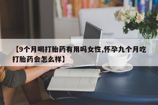打胎药正品专卖微信【9个月喝打胎药有用吗女性,怀孕九个月吃打胎药会怎么样】