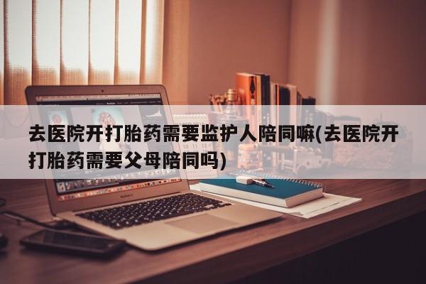 打胎药正品专卖微信去医院开打胎药需要监护人陪同嘛(去医院开打胎药需要父母陪同吗)