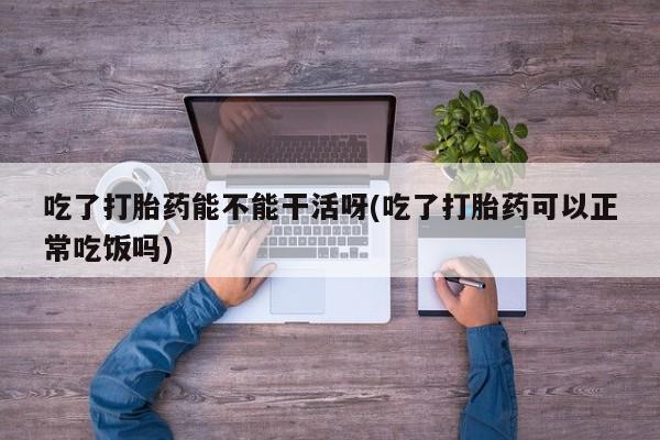 打胎药正品专卖微信吃了打胎药能不能干活呀(吃了打胎药可以正常吃饭吗)