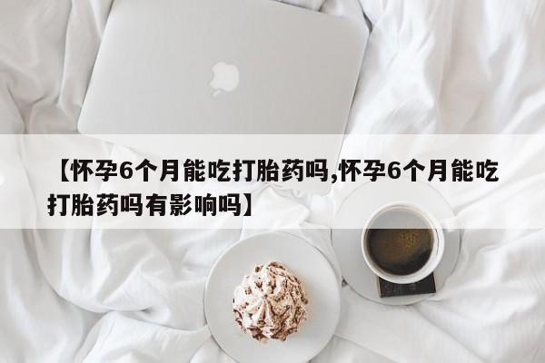 打胎药正品专卖微信【怀孕6个月能吃打胎药吗,怀孕6个月能吃打胎药吗有影响吗】