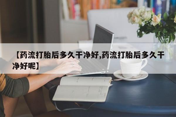 打胎药正品专卖微信【药流打胎后多久干净好,药流打胎后多久干净好呢】