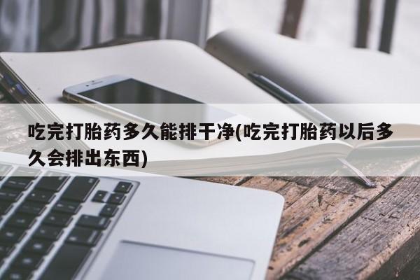 打胎药正品专卖微信吃完打胎药多久能排干净(吃完打胎药以后多久会排出东西)