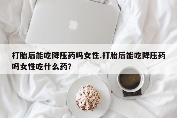 打胎药正品专卖微信打胎后能吃降压药吗女性.打胎后能吃降压药吗女性吃什么药？