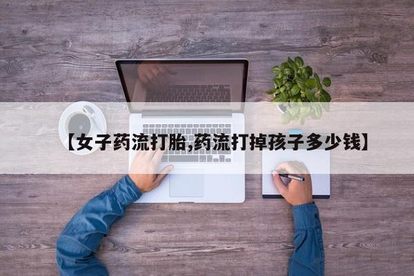 打胎药正品专卖微信【女子药流打胎,药流打掉孩子多少钱】