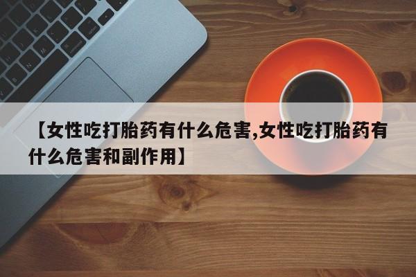 打胎药正品专卖微信【女性吃打胎药有什么危害,女性吃打胎药有什么危害和副作用】