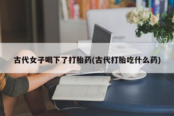 打胎药正品专卖微信古代女子喝下了打胎药(古代打胎吃什么药)