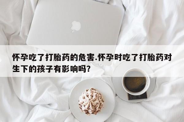 打胎药正品专卖微信怀孕吃了打胎药的危害.怀孕时吃了打胎药对生下的孩子有影响吗？