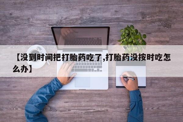 打胎药正品专卖微信【没到时间把打胎药吃了,打胎药没按时吃怎么办】