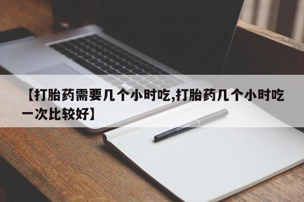 打胎药正品专卖微信【打胎药需要几个小时吃,打胎药几个小时吃一次比较好】