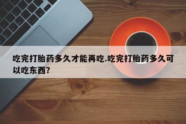 打胎药正品专卖微信吃完打胎药多久才能再吃.吃完打胎药多久可以吃东西？