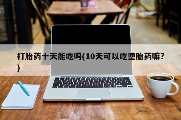 打胎药正品专卖微信打胎药十天能吃吗(10天可以吃堕胎药嘛?)