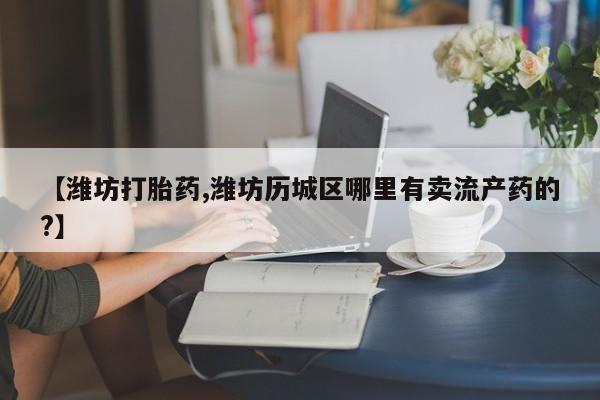 打胎药正品专卖微信【潍坊打胎药,潍坊历城区哪里有卖流产药的?】