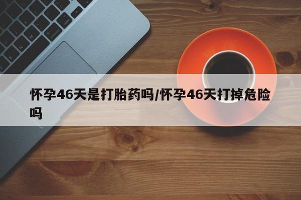 打胎药正品专卖微信怀孕46天是打胎药吗/怀孕46天打掉危险吗