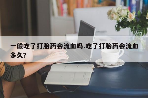 打胎药正品专卖微信一般吃了打胎药会流血吗.吃了打胎药会流血多久？