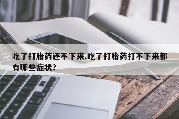 打胎药正品专卖微信吃了打胎药还不下来.吃了打胎药打不下来都有哪些症状？