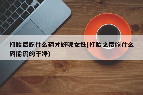 打胎药正品专卖微信打胎后吃什么药才好呢女性(打胎之后吃什么药能流的干净)