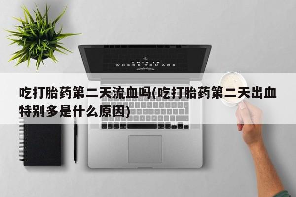 打胎药正品专卖微信吃打胎药第二天流血吗(吃打胎药第二天出血特别多是什么原因)