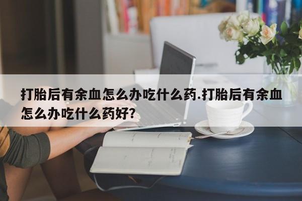 打胎药正品专卖微信打胎后有余血怎么办吃什么药.打胎后有余血怎么办吃什么药好？