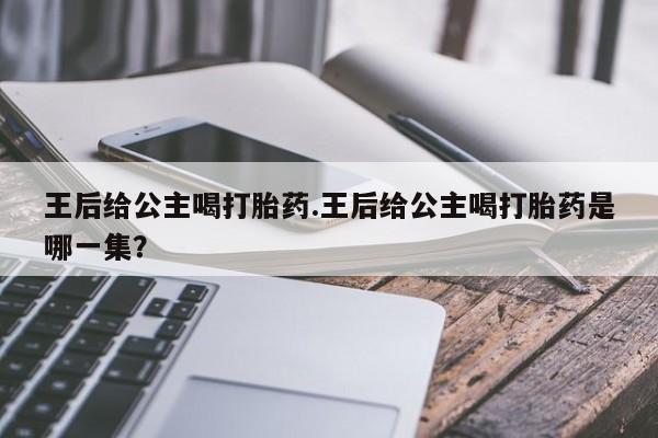 打胎药正品专卖微信王后给公主喝打胎药.王后给公主喝打胎药是哪一集？