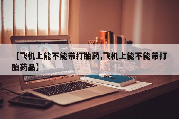 打胎药正品专卖微信【飞机上能不能带打胎药,飞机上能不能带打胎药品】