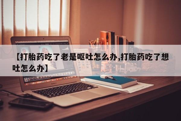 打胎药正品专卖微信【打胎药吃了老是呕吐怎么办,打胎药吃了想吐怎么办】