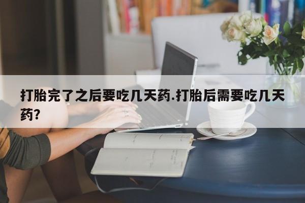 打胎药正品专卖微信打胎完了之后要吃几天药.打胎后需要吃几天药？