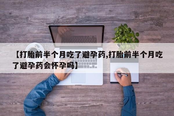 打胎药正品专卖微信【打胎前半个月吃了避孕药,打胎前半个月吃了避孕药会怀孕吗】