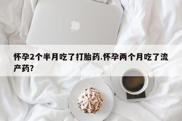 打胎药正品专卖微信怀孕2个半月吃了打胎药.怀孕两个月吃了流产药？