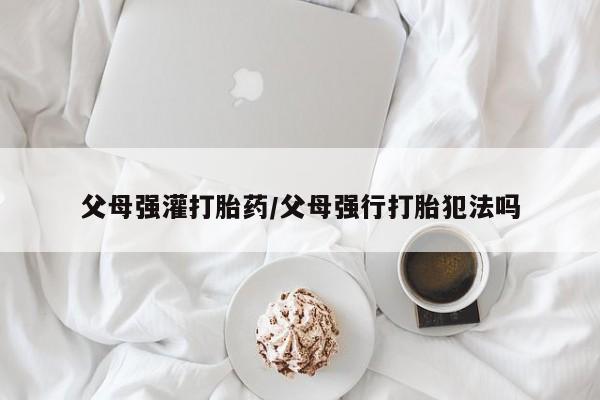 打胎药正品专卖微信父母强灌打胎药/父母强行打胎犯法吗