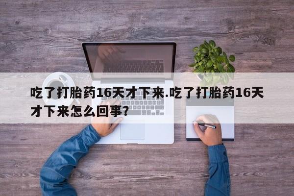 打胎药正品专卖微信吃了打胎药16天才下来.吃了打胎药16天才下来怎么回事？