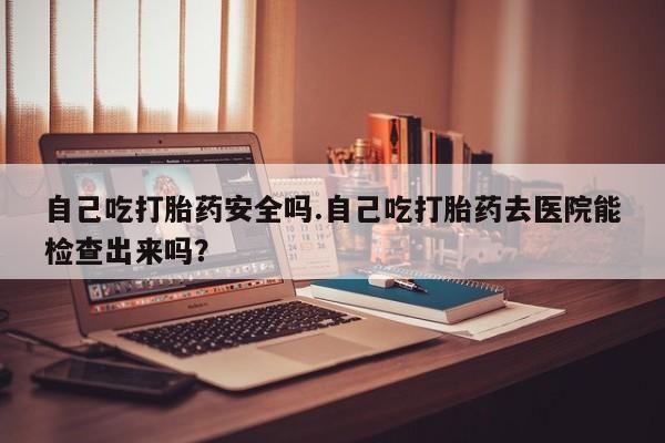 打胎药正品专卖微信自己吃打胎药安全吗.自己吃打胎药去医院能检查出来吗？
