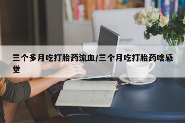 打胎药正品专卖微信三个多月吃打胎药流血/三个月吃打胎药啥感觉