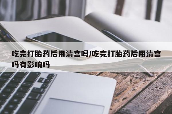 打胎药正品专卖微信吃完打胎药后用清宫吗/吃完打胎药后用清宫吗有影响吗