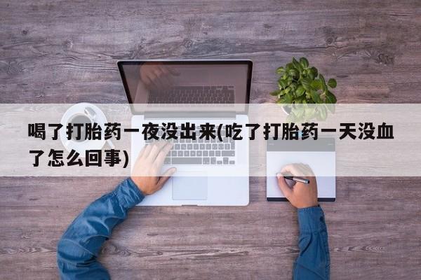 打胎药正品专卖微信喝了打胎药一夜没出来(吃了打胎药一天没血了怎么回事)